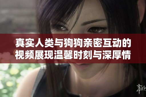 真实人类与狗狗亲密互动的视频展现温馨时刻与深厚情感