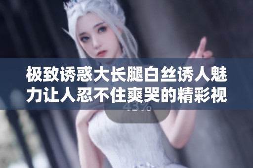 极致诱惑大长腿白丝诱人魅力让人忍不住爽哭的精彩视频分享