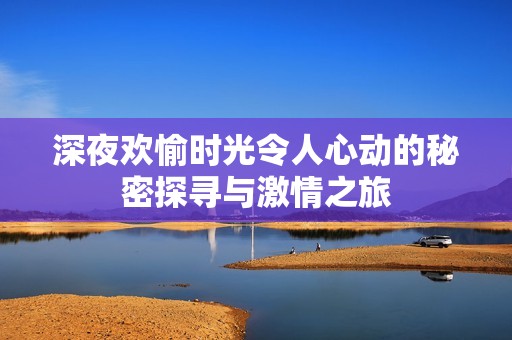 深夜欢愉时光令人心动的秘密探寻与激情之旅