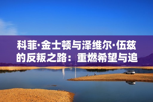科菲·金士顿与泽维尔·伍兹的反叛之路：重燃希望与追梦旅程