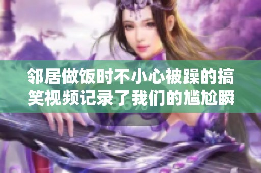 邻居做饭时不小心被躁的搞笑视频记录了我们的尴尬瞬间
