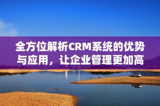 全方位解析CRM系统的优势与应用，让企业管理更加高效便捷