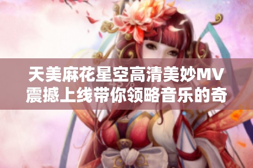 天美麻花星空高清美妙MV震撼上线带你领略音乐的奇幻之旅