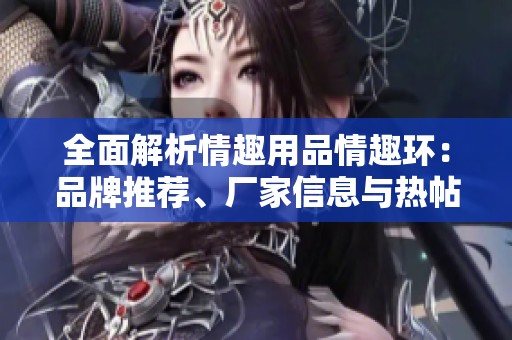 全面解析情趣用品情趣环：品牌推荐、厂家信息与热帖分享