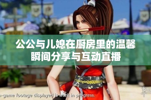 公公与儿媳在厨房里的温馨瞬间分享与互动直播