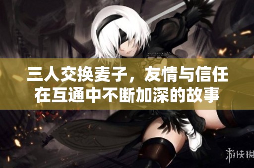 三人交换麦子，友情与信任在互通中不断加深的故事