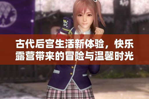 古代后宫生活新体验，快乐露营带来的冒险与温馨时光