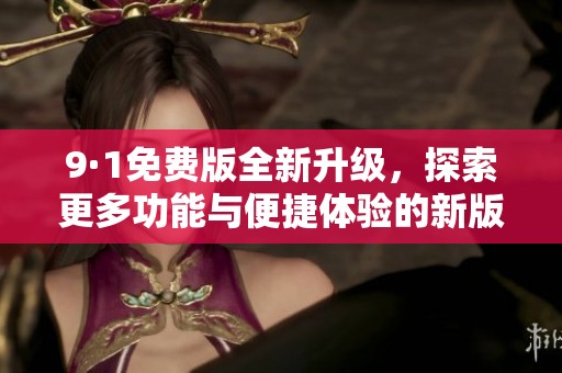 9·1免费版全新升级，探索更多功能与便捷体验的新版发布解析