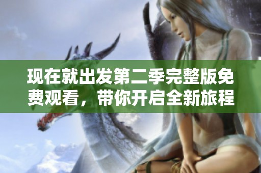 现在就出发第二季完整版免费观看，带你开启全新旅程体验之旅