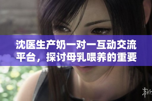 沈医生产奶一对一互动交流平台，探讨母乳喂养的重要性与技巧