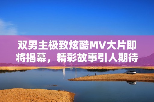 双男主极致炫酷MV大片即将揭幕，精彩故事引人期待