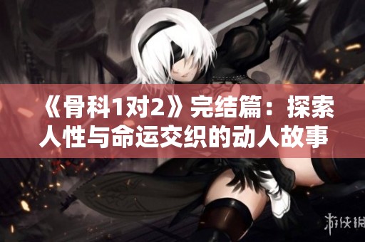 《骨科1对2》完结篇：探索人性与命运交织的动人故事