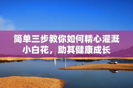 简单三步教你如何精心灌溉小白花，助其健康成长