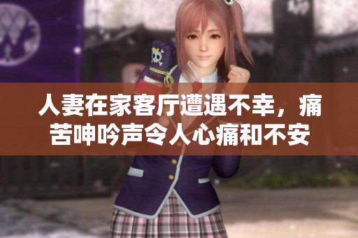 人妻在家客厅遭遇不幸，痛苦呻吟声令人心痛和不安