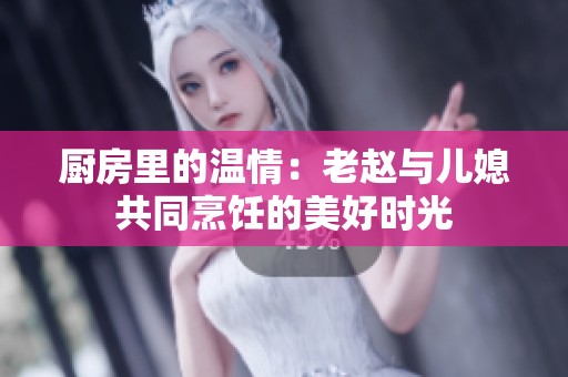 厨房里的温情：老赵与儿媳共同烹饪的美好时光