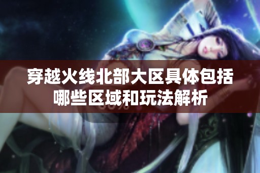 穿越火线北部大区具体包括哪些区域和玩法解析