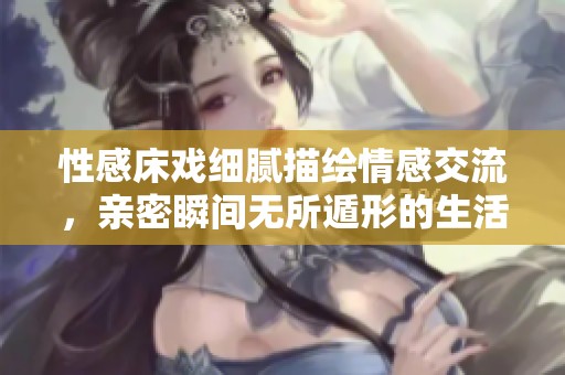 性感床戏细腻描绘情感交流，亲密瞬间无所遁形的生活片段分享