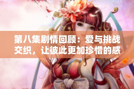 第八集剧情回顾：爱与挑战交织，让彼此更加珍惜的感人时刻
