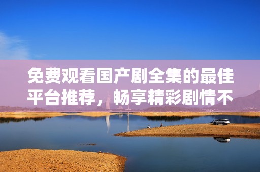 免费观看国产剧全集的最佳平台推荐，畅享精彩剧情不停歇