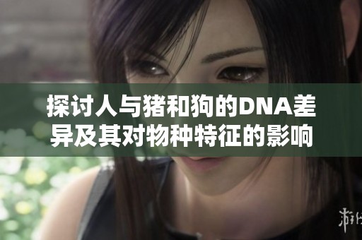 探讨人与猪和狗的DNA差异及其对物种特征的影响