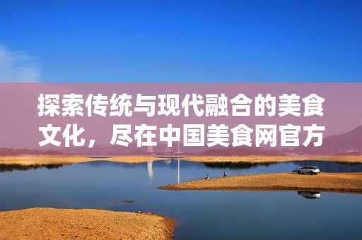 探索传统与现代融合的美食文化，尽在中国美食网官方平台