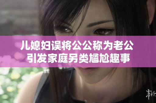 儿媳妇误将公公称为老公 引发家庭另类尴尬趣事