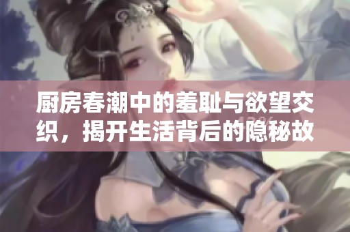 厨房春潮中的羞耻与欲望交织，揭开生活背后的隐秘故事