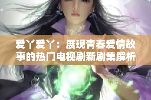 爱丫爱丫：展现青春爱情故事的热门电视剧新剧集解析