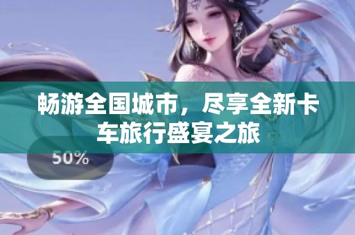 畅游全国城市，尽享全新卡车旅行盛宴之旅