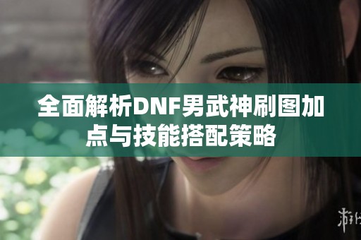 全面解析DNF男武神刷图加点与技能搭配策略