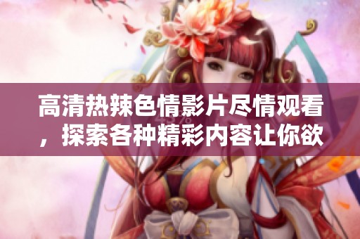 高清热辣色情影片尽情观看，探索各种精彩内容让你欲罢不能！