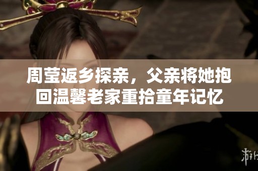 周莹返乡探亲，父亲将她抱回温馨老家重拾童年记忆