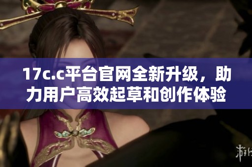17c.c平台官网全新升级，助力用户高效起草和创作体验提升