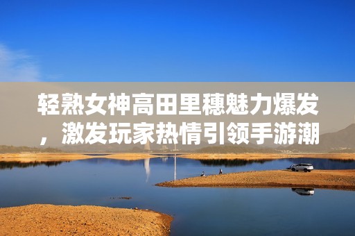 轻熟女神高田里穗魅力爆发，激发玩家热情引领手游潮流！