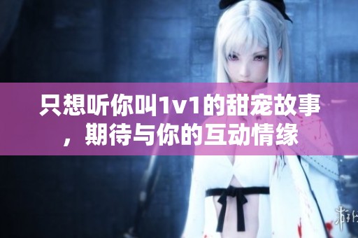 只想听你叫1v1的甜宠故事，期待与你的互动情缘