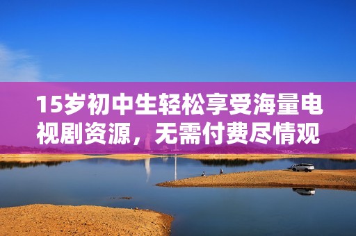 15岁初中生轻松享受海量电视剧资源，无需付费尽情观看喜爱剧集