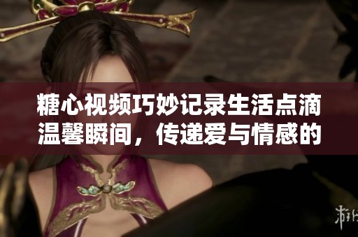 糖心视频巧妙记录生活点滴温馨瞬间，传递爱与情感的美好瞬间