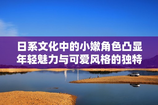 日系文化中的小嫩角色凸显年轻魅力与可爱风格的独特表现