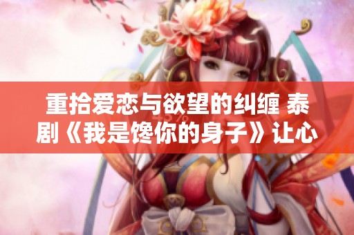 重拾爱恋与欲望的纠缠 泰剧《我是馋你的身子》让心灵与身体碰撞