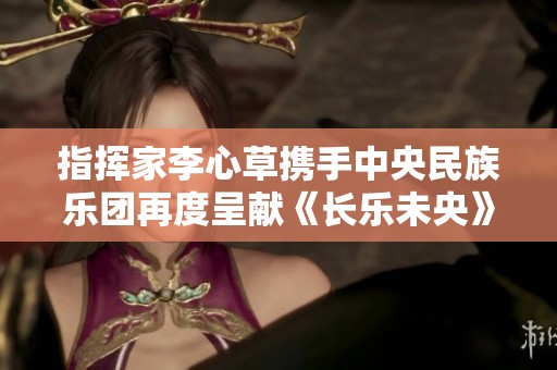 指挥家李心草携手中央民族乐团再度呈献《长乐未央》音乐会盛况