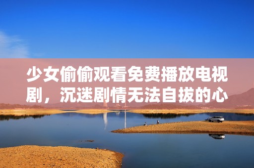 少女偷偷观看免费播放电视剧，沉迷剧情无法自拔的心路历程