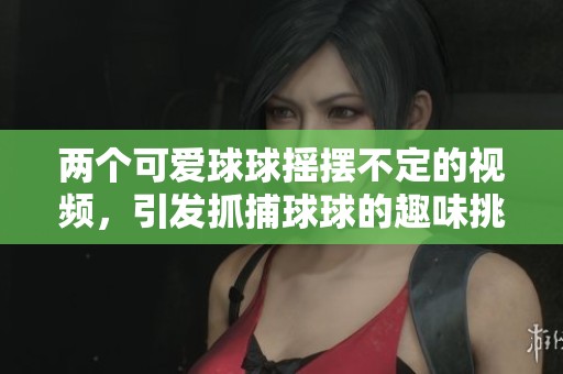 两个可爱球球摇摆不定的视频，引发抓捕球球的趣味挑战