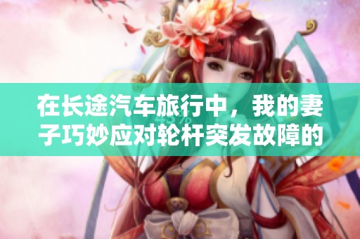 在长途汽车旅行中，我的妻子巧妙应对轮杆突发故障的精彩故事