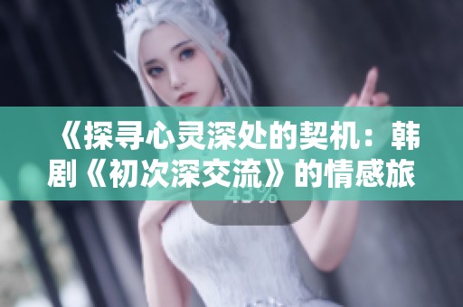 《探寻心灵深处的契机：韩剧《初次深交流》的情感旅程与成长故事》