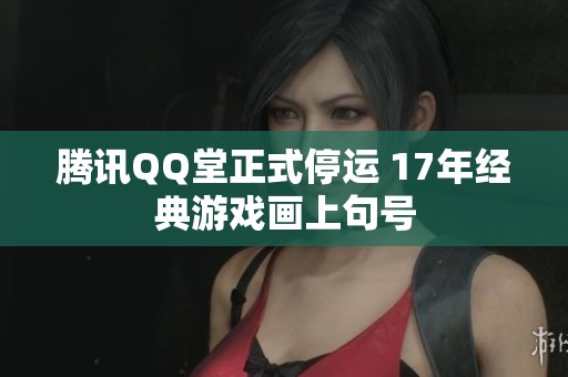 腾讯QQ堂正式停运 17年经典游戏画上句号