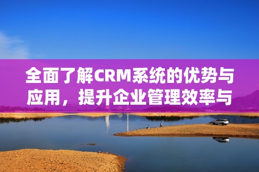全面了解CRM系统的优势与应用，提升企业管理效率与客户体验