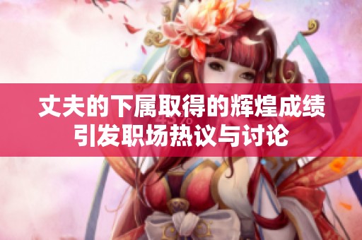 丈夫的下属取得的辉煌成绩引发职场热议与讨论