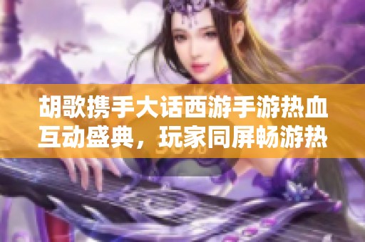 胡歌携手大话西游手游热血互动盛典，玩家同屏畅游热潮持续升温