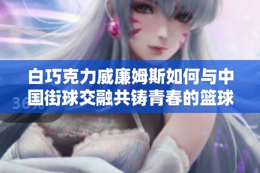 白巧克力威廉姆斯如何与中国街球交融共铸青春的篮球传奇