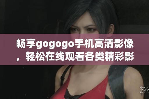 畅享gogogo手机高清影像，轻松在线观看各类精彩影片方法揭秘